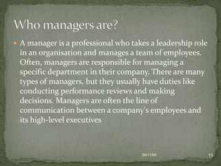  A manager is a professional who takes a leadership role
in an organisation and manages a team of employees.
Often, managers are responsible for managing a
specific department in their company. There are many
types of managers, but they usually have duties like
conducting performance reviews and making
decisions. Managers are often the line of
communication between a company's employees and
its high-level executives
06/11/66 11
 