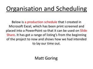 Organisation and Scheduling
Below is a production schedule that I created in
Microsoft Excel, which has been print screened and
placed into a PowerPoint so that it can be used on Slide
Share. It has got a range of listing’s from the beginning
of the project to now and shows how we had intended
to lay our time out.
Matt Goring
 