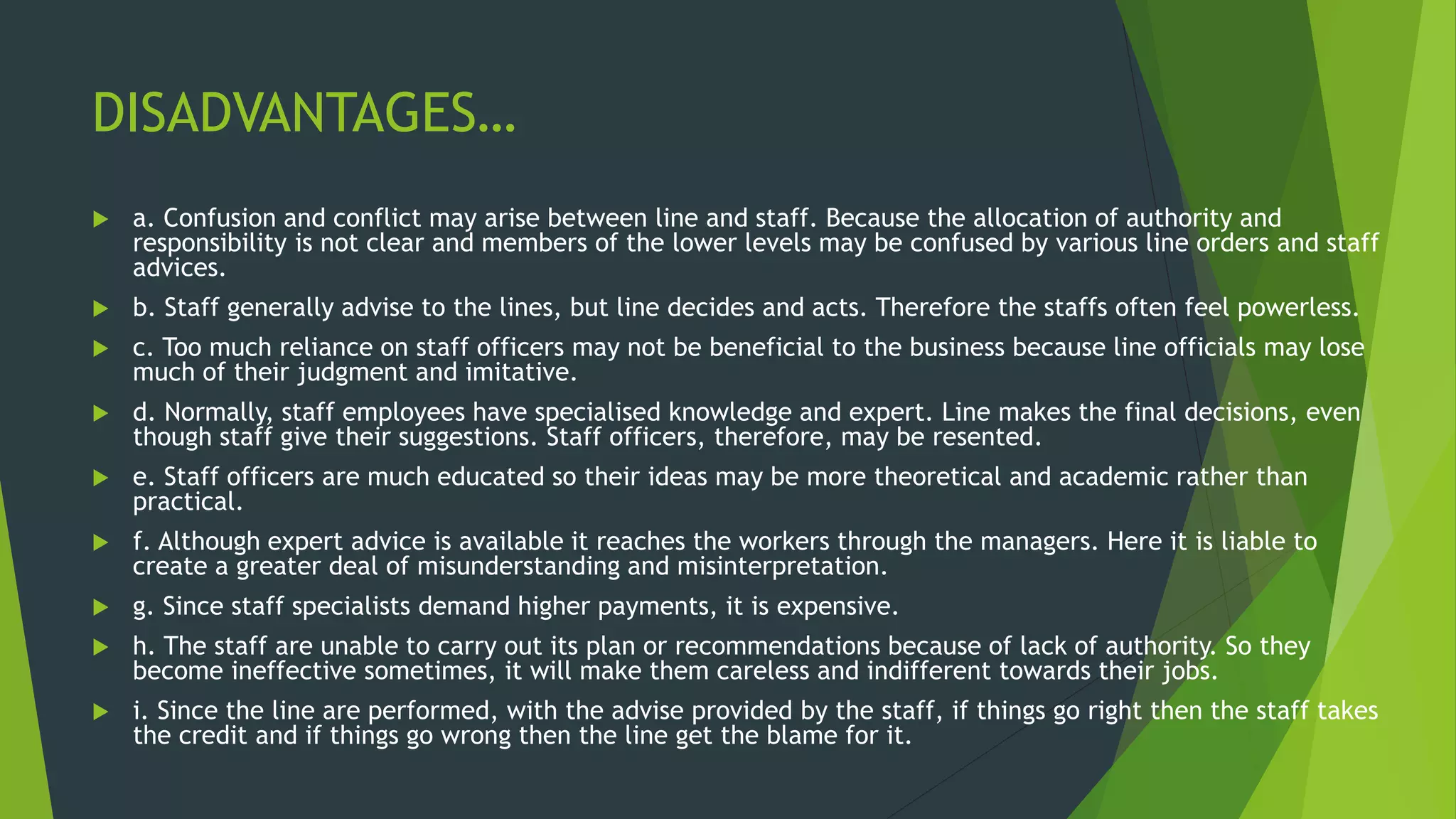 DISADVANTAGES…
 a. Confusion and conflict may arise between line and staff. Because the allocation of authority and
responsibility is not clear and members of the lower levels may be confused by various line orders and staff
advices.
 b. Staff generally advise to the lines, but line decides and acts. Therefore the staffs often feel powerless.
 c. Too much reliance on staff officers may not be beneficial to the business because line officials may lose
much of their judgment and imitative.
 d. Normally, staff employees have specialised knowledge and expert. Line makes the final decisions, even
though staff give their suggestions. Staff officers, therefore, may be resented.
 e. Staff officers are much educated so their ideas may be more theoretical and academic rather than
practical.
 f. Although expert advice is available it reaches the workers through the managers. Here it is liable to
create a greater deal of misunderstanding and misinterpretation.
 g. Since staff specialists demand higher payments, it is expensive.
 h. The staff are unable to carry out its plan or recommendations because of lack of authority. So they
become ineffective sometimes, it will make them careless and indifferent towards their jobs.
 i. Since the line are performed, with the advise provided by the staff, if things go right then the staff takes
the credit and if things go wrong then the line get the blame for it.
 