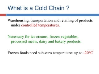 What is a Cold Chain ?
Warehousing, transportation and retailing of products
under controlled temperatures.
Necessary for ice creams, frozen vegetables,
processed meats, dairy and bakery products.
Frozen foods need sub-zero temperatures up to -20°C
 