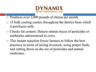  Produces over 2,000 pounds of cheese per month.
 15 bulk cooling centers throughout the district from which
it purchases milk.
 Checks fat content. Detects minute traces of pesticides or
antibiotics administered to cows.
 This instant rejection forces farmers to follow the best
practices in terms of raising livestock, using proper feeds,
and cutting down on the use of pesticides and animal
medicines.
 
