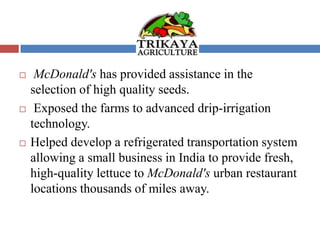  McDonald's has provided assistance in the
selection of high quality seeds.
 Exposed the farms to advanced drip-irrigation
technology.
 Helped develop a refrigerated transportation system
allowing a small business in India to provide fresh,
high-quality lettuce to McDonald's urban restaurant
locations thousands of miles away.
 