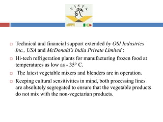  Technical and financial support extended by OSI Industries
Inc., USA and McDonald’s India Private Limited :
 Hi-tech refrigeration plants for manufacturing frozen food at
temperatures as low as - 35° C.
 The latest vegetable mixers and blenders are in operation.
 Keeping cultural sensitivities in mind, both processing lines
are absolutely segregated to ensure that the vegetable products
do not mix with the non-vegetarian products.
 
