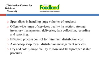  Specializes in handling large volumes of products
 Offers wide range of services: quality inspection, storage,
inventory management, deliveries, data collection, recording
and reporting.
 Effective process control for minimum distribution cost.
 A one-stop shop for all distribution management services.
 Dry and cold storage facility to store and transport perishable
products.
(Distribution Centers for
Delhi and
Mumbai)
 