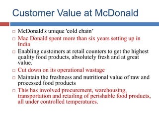 Customer Value at McDonald
 McDonald's unique 'cold chain’
 Mac Donald spent more than six years setting up in
India
 Enabling customers at retail counters to get the highest
quality food products, absolutely fresh and at great
value.
 Cut down on its operational wastage
 Maintain the freshness and nutritional value of raw and
processed food products
 This has involved procurement, warehousing,
transportation and retailing of perishable food products,
all under controlled temperatures.
 