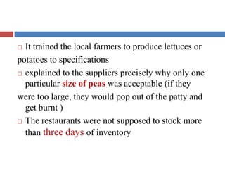  It trained the local farmers to produce lettuces or
potatoes to specifications
 explained to the suppliers precisely why only one
particular size of peas was acceptable (if they
were too large, they would pop out of the patty and
get burnt )
 The restaurants were not supposed to stock more
than three days of inventory
 