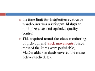  the time limit for distribution centres or
warehouses was a stringent 14 days to
minimize costs and optimize quality
control.
 This required round-the-clock monitoring
of pick-ups and truck movements. Since
most of the items were perishable,
McDonald's standards covered the entire
delivery schedules.
 