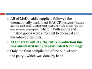  All of McDonald's suppliers followed the
internationally acclaimed HACCP systems ( Hazard
Analysis and Critical Control Point (HACCP) system to keep food safe
from harvest to consumption) wherein both inputs and
finished goods were subjected to chemical and
microbiological tests.
 At the retail outlets, the entire production line
was automated using sophisticated technology
 Only the final compilation of the bun, cheese
and patty - which was done by hand.
 