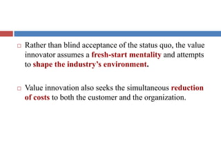  Rather than blind acceptance of the status quo, the value
innovator assumes a fresh-start mentality and attempts
to shape the industry’s environment.
 Value innovation also seeks the simultaneous reduction
of costs to both the customer and the organization.
 