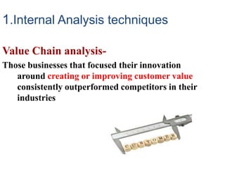 1.Internal Analysis techniques
Value Chain analysis-
Those businesses that focused their innovation
around creating or improving customer value
consistently outperformed competitors in their
industries
 