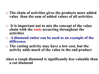  The chain of activities gives the products more added
value than the sum of added values of all activities
 It is important not to mix the concept of the value
chain with the costs occurring throughout the
activities
 A diamond cutter can be used as an example of the
difference
 The cutting activity may have a low cost, but the
activity adds much of the value to the end product
since a rough diamond is significantly less valuable than
a cut diamond
 