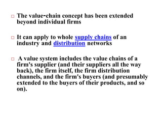  The value-chain concept has been extended
beyond individual firms
 It can apply to whole supply chains of an
industry and distribution networks
 A value system includes the value chains of a
firm's supplier (and their suppliers all the way
back), the firm itself, the firm distribution
channels, and the firm's buyers (and presumably
extended to the buyers of their products, and so
on).
 