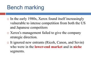 Bench marking
 In the early 1980s, Xerox found itself increasingly
vulnerable to intense competition from both the US
and Japanese competitors
 Xerox's management failed to give the company
strategic direction.
 It ignored new entrants (Ricoh, Canon, and Sevin)
who were in the lower-end market and in niche
segments.
 
