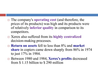  The company's operating cost (and therefore, the
prices of its products) was high and its products were
of relatively inferior quality in comparison to its
competitors.
 Xerox also suffered from its highly centralized
decision-making processes.
 Return on assets fell to less than 8% and market
share in copiers came down sharply from 86% in 1974
to just 17% in 1984.
 Between 1980 and 1984, Xerox's profits decreased
from $ 1.15 billion to $ 290 million
 