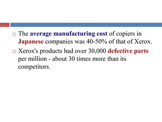 The average manufacturing cost of copiers in
Japanese companies was 40-50% of that of Xerox.
 Xerox's products had over 30,000 defective parts
per million - about 30 times more than its
competitors.
 