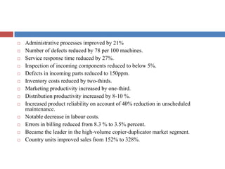  Administrative processes improved by 21%
 Number of defects reduced by 78 per 100 machines.
 Service response time reduced by 27%.
 Inspection of incoming components reduced to below 5%.
 Defects in incoming parts reduced to 150ppm.
 Inventory costs reduced by two-thirds.
 Marketing productivity increased by one-third.
 Distribution productivity increased by 8-10 %.
 Increased product reliability on account of 40% reduction in unscheduled
maintenance.
 Notable decrease in labour costs.
 Errors in billing reduced from 8.3 % to 3.5% percent.
 Became the leader in the high-volume copier-duplicator market segment.
 Country units improved sales from 152% to 328%.
 