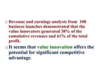  Revenue and earnings analysis from 100
business launches demonstrated that the
value innovators generated 38% of the
cumulative revenues and 61% of the total
profit.
 It seems that value innovation offers the
potential for significant competitive
advantage.
 