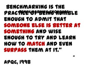 “Benchmarking is the
practice of being humble
enough to admit that
someone else is better at
something and wise
enough to try and learn
how to match and even
surpass them at it.”
-
APQC, 1998
BENCHMARKING THOUGHTS
 