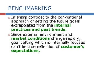 BENCHMARKING
 In sharp contrast to the conventional
approach of setting the future goals
extrapolated from the internal
practices and past trends.
 Since external environment and
market conditions change rapidly;
goal setting which is internally focused
can’t be true reflection of customer’s
expectations.
 