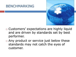 BENCHMARKING
 Customers’ expectations are highly liquid
and are driven by standards set by best
performer.
 Any product or service just below these
standards may not catch the eyes of
customer.
 
