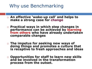 Why use Benchmarking
 An effective ‘wake-up call’ and helps to
make a strong case for change
 Practical ways in which step changes in
performance can be achieved by learning
from others who have already undertaken
comparable changes
 The impetus for seeking new ways of
doing things and promotes a culture that
is receptive to fresh approaches and ideas
 Opportunities for staff to learn new skills
and be involved in the transformation
process from the outset.
 
