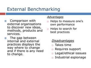 External Benchmarking
 Comparison with
external organisations
to discover new ideas,
methods, products and
services.
 The gap between
internal and external
practices displays the
way where to change
and if there is any need
to change.
Advantages
 Helps to measure one’s
own performance
 Helps to search for
best practices
Disadvantages
 Takes time
 Requires support
 Legal/ethical isssues
 Industrial espionage
 