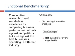 Functional Benchmarking:
Comparative
research to seek
world-class
excellence by
comparing business
performance not only
against competitors
but also against the
best businesses
operating in different
industry
Advantages:
 Discovering innovative
practices
Disadvantage:
 Not suitable for every
organisation
 