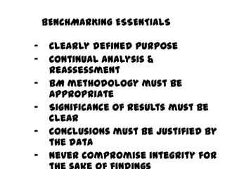 – Clearly defined purpose
– Continual analysis &
reassessment
– BM methodology must be
appropriate
– Significance of results must be
clear
– Conclusions must be justified by
the data
– Never compromise integrity for
BENCHMARKING ESSENTIALS
 