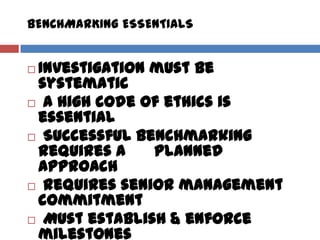 BENCHMARKING ESSENTIALS
 Investigation must be
systematic
 A high code of ethics is
essential
 Successful benchmarking
requires a planned
approach
 Requires senior management
commitment
 Must establish & enforce
milestones
 
