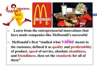  Learn from the entrepreneurial innovations that
have made companies like McDonald’s successful
 McDonald’s first “studied what value meant to
the customer, defined it as quality and predictability
of product, speed of service, absolute cleanliness,
and friendliness, then set the standards for all of
these”
 