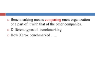  Benchmarking means comparing one's organization
or a part of it with that of the other companies.
 Different types of benchmarking
 How Xerox benchmarked …..
 