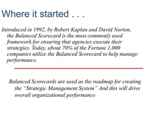 Where it started . . .
Introduced in 1992, by Robert Kaplan and David Norton,
the Balanced Scorecard is the most commonly used
framework for ensuring that agencies execute their
strategies. Today, about 70% of the Fortune 1,000
companies utilize the Balanced Scorecard to help manage
performance.
Balanced Scorecards are used as the roadmap for creating
the “Strategic Management System” And this will drive
overall organizational performance
 