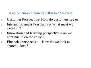 1. Customer Perspective- How do customers see us
2. Internal Business Perspective- What must we
excel in ?
3. Innovation and learning perspective-Can we
continue to create value ?
4. Financial perspective – How do we look at
shareholders ?
4 key performance measures in Balanced Scorecard
 