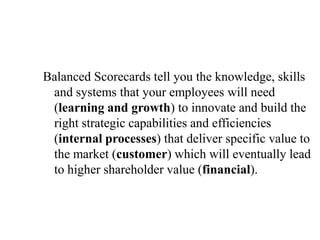 Balanced Scorecards tell you the knowledge, skills
and systems that your employees will need
(learning and growth) to innovate and build the
right strategic capabilities and efficiencies
(internal processes) that deliver specific value to
the market (customer) which will eventually lead
to higher shareholder value (financial).
 