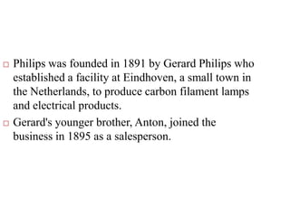  Philips was founded in 1891 by Gerard Philips who
established a facility at Eindhoven, a small town in
the Netherlands, to produce carbon filament lamps
and electrical products.
 Gerard's younger brother, Anton, joined the
business in 1895 as a salesperson.
 