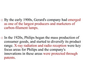  By the early 1900s, Gerard's company had emerged
as one of the largest producers and marketers of
carbon-filament lamps.
 In the 1920s, Philips began the mass production of
consumer goods, and started to diversify its product
range. X-ray radiation and radio reception were key
focus areas for Philips and the company's
innovations in these areas were protected through
patents.
 