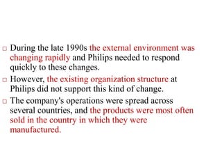  During the late 1990s the external environment was
changing rapidly and Philips needed to respond
quickly to these changes.
 However, the existing organization structure at
Philips did not support this kind of change.
 The company's operations were spread across
several countries, and the products were most often
sold in the country in which they were
manufactured.
 