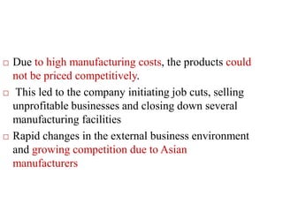  Due to high manufacturing costs, the products could
not be priced competitively.
 This led to the company initiating job cuts, selling
unprofitable businesses and closing down several
manufacturing facilities
 Rapid changes in the external business environment
and growing competition due to Asian
manufacturers
 