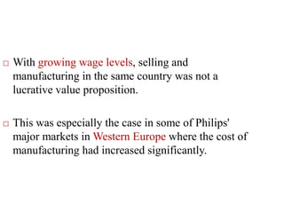  With growing wage levels, selling and
manufacturing in the same country was not a
lucrative value proposition.
 This was especially the case in some of Philips'
major markets in Western Europe where the cost of
manufacturing had increased significantly.
 