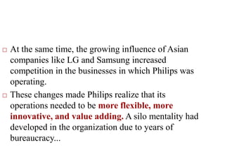 At the same time, the growing influence of Asian
companies like LG and Samsung increased
competition in the businesses in which Philips was
operating.
 These changes made Philips realize that its
operations needed to be more flexible, more
innovative, and value adding. A silo mentality had
developed in the organization due to years of
bureaucracy...
 