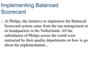 Implementing Balanced
Scorecard
 At Philips, the initiative to implement the Balanced
Scorecard system came from the top management at
its headquarters in the Netherlands. All the
subsidiaries of Philips across the world were
instructed by their quality departments on how to go
about the implementation...
 