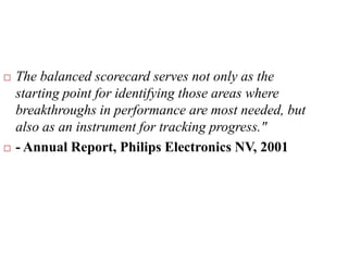  The balanced scorecard serves not only as the
starting point for identifying those areas where
breakthroughs in performance are most needed, but
also as an instrument for tracking progress."
 - Annual Report, Philips Electronics NV, 2001
 