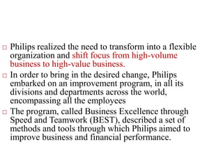  Philips realized the need to transform into a flexible
organization and shift focus from high-volume
business to high-value business.
 In order to bring in the desired change, Philips
embarked on an improvement program, in all its
divisions and departments across the world,
encompassing all the employees
 The program, called Business Excellence through
Speed and Teamwork (BEST), described a set of
methods and tools through which Philips aimed to
improve business and financial performance.
 