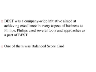 BEST was a company-wide initiative aimed at
achieving excellence in every aspect of business at
Philips. Philips used several tools and approaches as
a part of BEST.
 One of them was Balanced Score Card
 