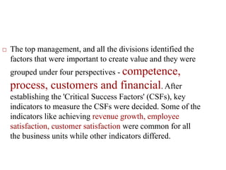  The top management, and all the divisions identified the
factors that were important to create value and they were
grouped under four perspectives - competence,
process, customers and financial. After
establishing the 'Critical Success Factors' (CSFs), key
indicators to measure the CSFs were decided. Some of the
indicators like achieving revenue growth, employee
satisfaction, customer satisfaction were common for all
the business units while other indicators differed.
 