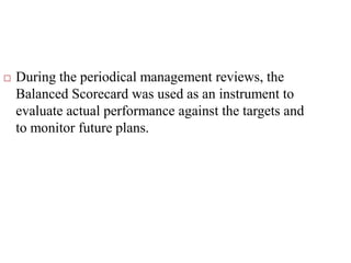  During the periodical management reviews, the
Balanced Scorecard was used as an instrument to
evaluate actual performance against the targets and
to monitor future plans.
 