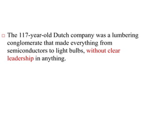  The 117-year-old Dutch company was a lumbering
conglomerate that made everything from
semiconductors to light bulbs, without clear
leadership in anything.
 
