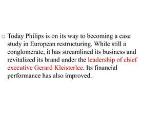  Today Philips is on its way to becoming a case
study in European restructuring. While still a
conglomerate, it has streamlined its business and
revitalized its brand under the leadership of chief
executive Gerard Kleisterlee. Its financial
performance has also improved.
 