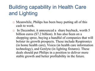 Building capability in Health Care
and Lighting
 Meanwhile, Philips has been busy putting all of this
cash to work.
 In December, it announced a share buyback, worth 5
billion euros ($7.2 billion). It has also been on a
shopping spree, buying a handful of companies that will
bolster its growth prospects. These include Respironics
(in home health care), Visicu (in health care information
technology), and Genlyte (in lighting fixtures). These
deals should put Philips in a position to deliver more
stable growth and better profitability in the future.
 
