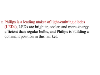  Philips is a leading maker of light-emitting diodes
(LEDs), LEDs are brighter, cooler, and more-energy
efficient than regular bulbs, and Philips is building a
dominant position in this market.
 